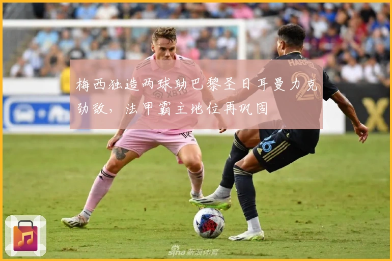 梅西独造两球助巴黎圣日耳曼力克劲敌，法甲霸主地位再巩固