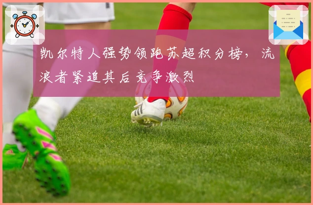 凯尔特人强势领跑苏超积分榜,流浪者紧追其后竞争激烈