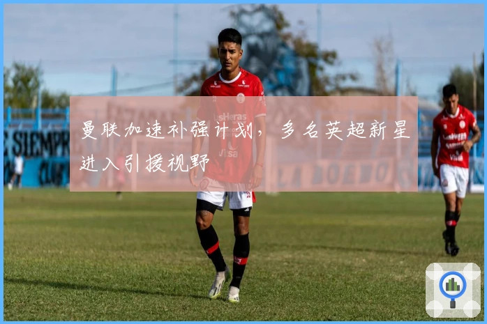 曼联加速补强计划,多名英超新星进入引援视野