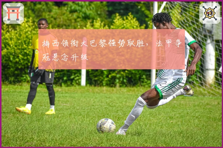 梅西领衔大巴黎强势取胜，法甲争冠悬念升级