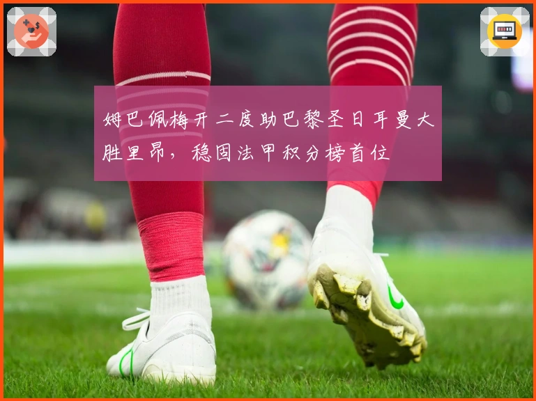 姆巴佩梅开二度助巴黎圣日耳曼大胜里昂，稳固法甲积分榜首位