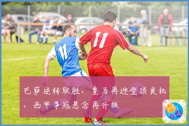 巴萨逆转取胜，皇马再迎登顶良机，西甲争冠悬念再升级