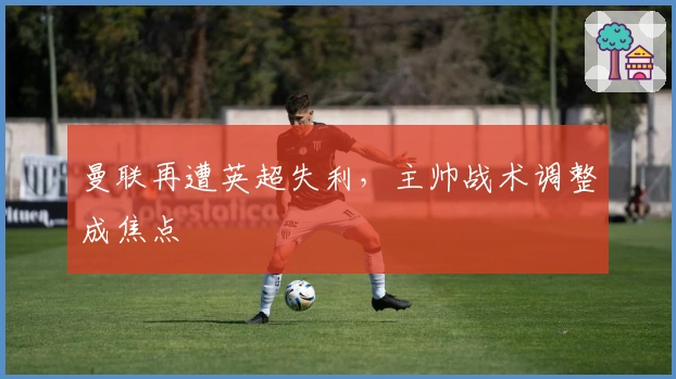 曼联再遭英超失利，主帅战术调整成焦点