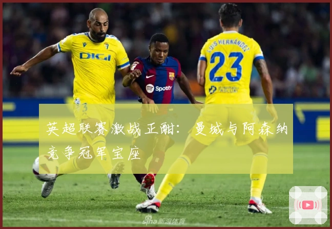 英超联赛激战正酣：曼城与阿森纳竞争冠军宝座