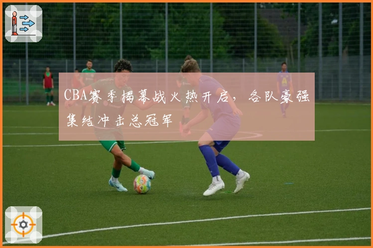 CBA赛季揭幕战火热开启,各队豪强集结冲击总冠军