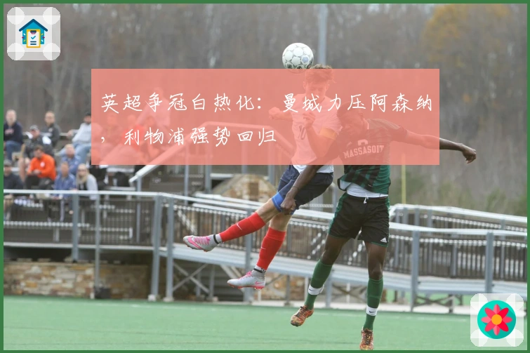 英超争冠白热化：曼城力压阿森纳，利物浦强势回归