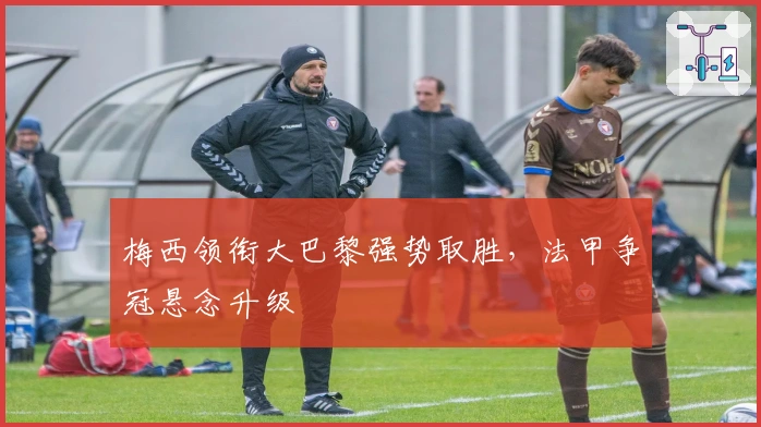 梅西领衔大巴黎强势取胜,法甲争冠悬念升级