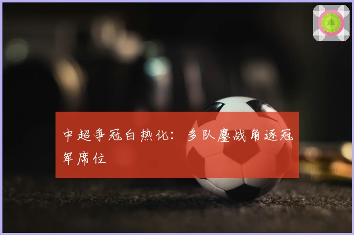 中超争冠白热化：多队鏖战角逐冠军席位