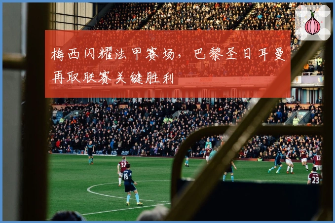 梅西闪耀法甲赛场，巴黎圣日耳曼再取联赛关键胜利